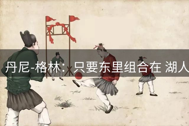 丹尼-格林：只要东里组合在 湖人就有打进季后赛的底气